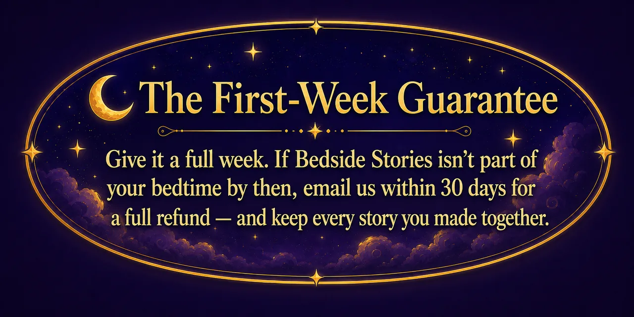 The First-Week Guarantee. Give it a full week. If Bedside Stories isn't part of your bedtime by then, email us within 30 days for a full refund — and keep every story you made together.
