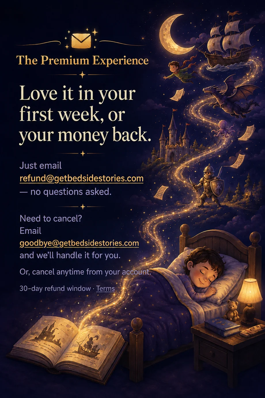 The Premium Experience. Love it in your first week, or your money back — just email refund@getbedsidestories.com, no questions asked. Need to cancel? Email goodbye@getbedsidestories.com and we'll handle it for you, or cancel anytime from your account. 30-day refund window; see Terms.